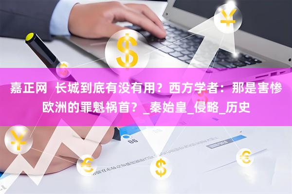 嘉正网  长城到底有没有用？西方学者：那是害惨欧洲的罪魁祸首？_秦始皇_侵略_历史