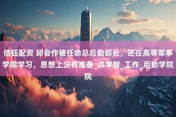 信钰配资 邱会作被任命总后勤部长，还在高等军事学院学习，思想上没有准备_洪学智_工作_后勤学院