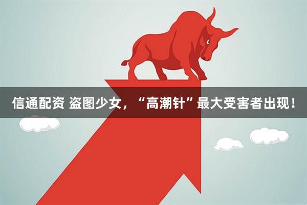 信通配资 盗图少女，“高潮针”最大受害者出现！
