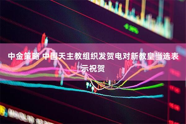 中金策略 中国天主教组织发贺电对新教皇当选表示祝贺
