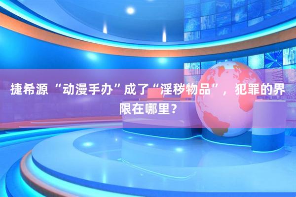 捷希源 “动漫手办”成了“淫秽物品”，犯罪的界限在哪里？
