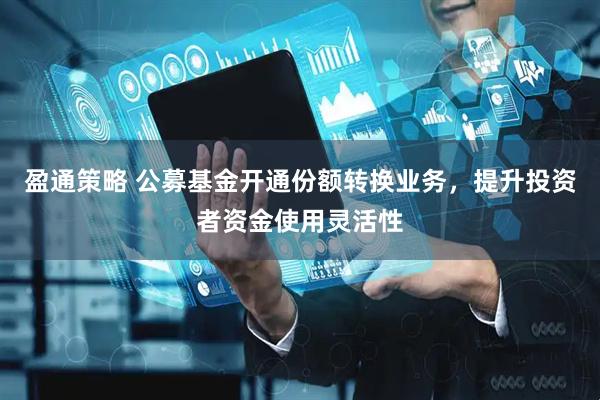 盈通策略 公募基金开通份额转换业务，提升投资者资金使用灵活性
