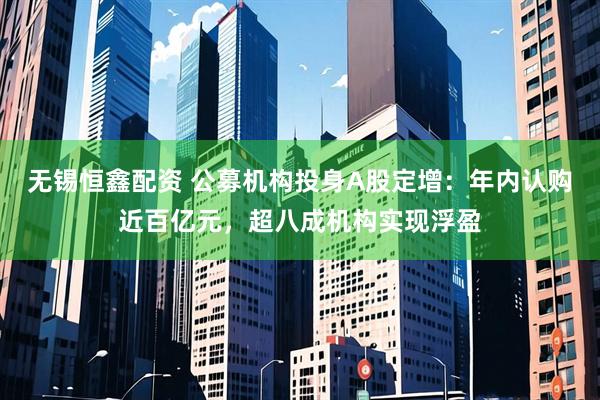 无锡恒鑫配资 公募机构投身A股定增：年内认购近百亿元，超八成机构实现浮盈