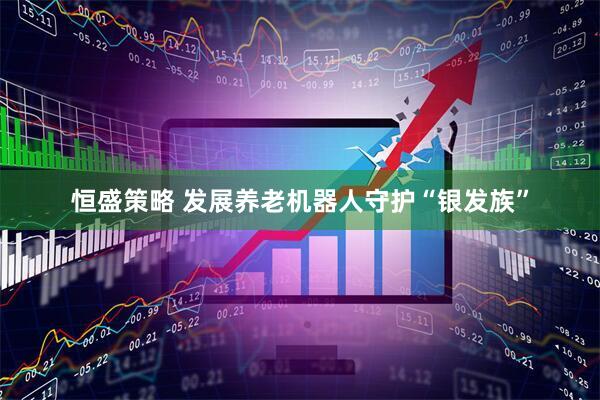 恒盛策略 发展养老机器人守护“银发族”