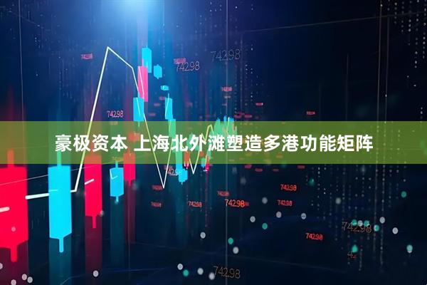 豪极资本 上海北外滩塑造多港功能矩阵