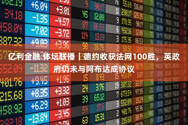 亿利金融 体坛联播｜德约收获法网100胜，英政府仍未与阿布达成协议