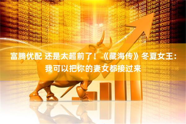 富腾优配 还是太超前了！《藏海传》冬夏女王：我可以把你的妻女都接过来