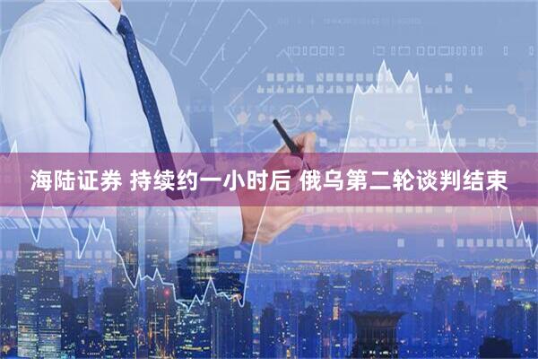 海陆证券 持续约一小时后 俄乌第二轮谈判结束