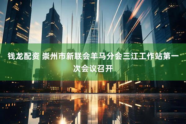 钱龙配资 崇州市新联会羊马分会三江工作站第一次会议召开