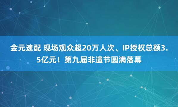 金元速配 现场观众超20万人次、IP授权总额3.5亿元！第九届非遗节圆满落幕