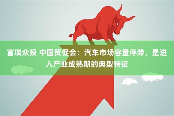 富瑞众投 中国贸促会：汽车市场容量停滞，是进入产业成熟期的典型特征