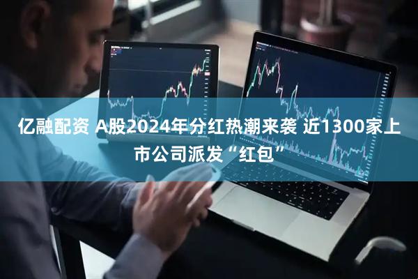 亿融配资 A股2024年分红热潮来袭 近1300家上市公司派发“红包”