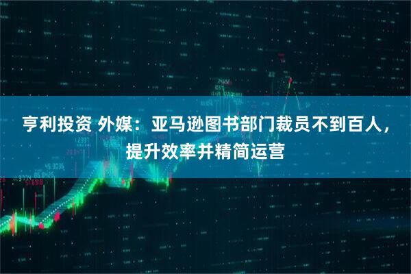 亨利投资 外媒：亚马逊图书部门裁员不到百人，提升效率并精简运营