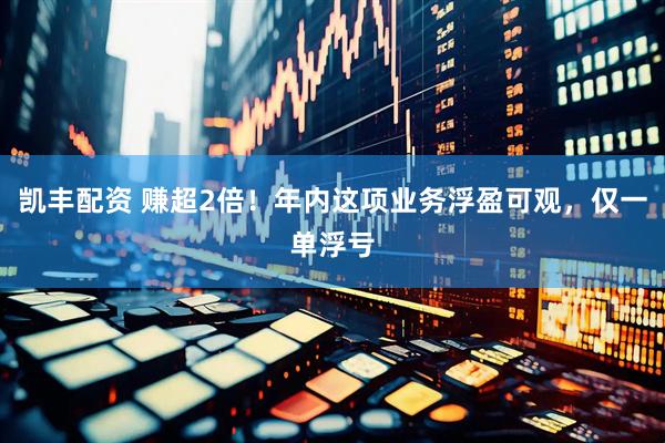 凯丰配资 赚超2倍！年内这项业务浮盈可观，仅一单浮亏