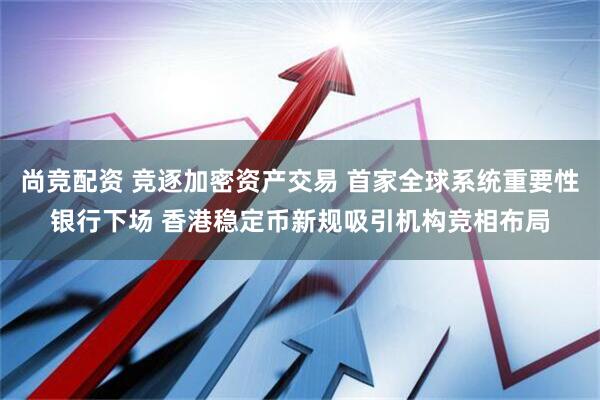 尚竞配资 竞逐加密资产交易 首家全球系统重要性银行下场 香港稳定币新规吸引机构竞相布局