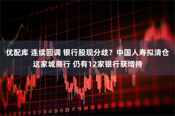 优配库 连续回调 银行股现分歧？中国人寿拟清仓这家城商行 仍有12家银行获增持