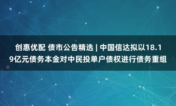 创惠优配 债市公告精选 | 中国信达拟以18.19亿元债务本金对中民投单户债权进行债务重组