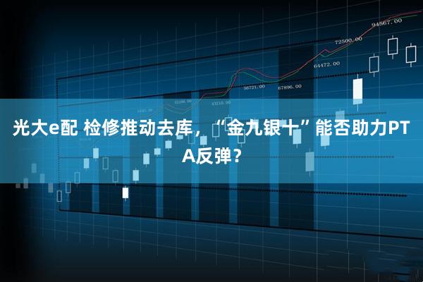 光大e配 检修推动去库，“金九银十”能否助力PTA反弹？