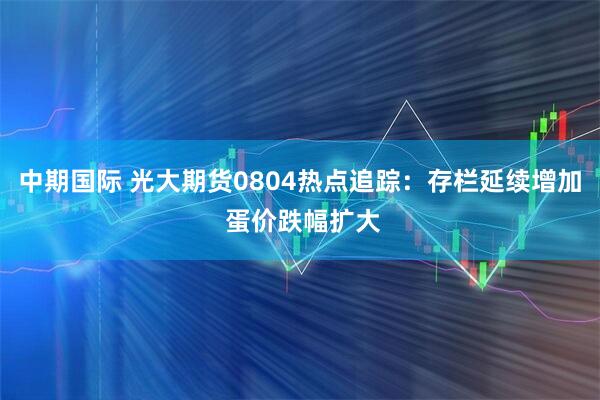 中期国际 光大期货0804热点追踪：存栏延续增加 蛋价跌幅扩大