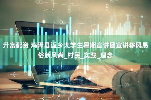 升富配资 鸡泽县返乡大学生暑期宣讲团宣讲移风易俗新风尚_村民_实践_理念