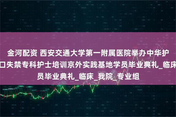 金河配资 西安交通大学第一附属医院举办中华护理学会伤口造口失禁专科护士培训京外实践基地学员毕业典礼_临床_我院_专业组