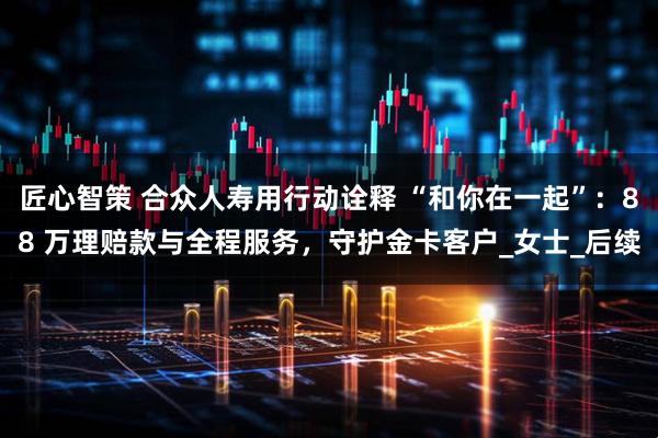 匠心智策 合众人寿用行动诠释 “和你在一起”：88 万理赔款与全程服务，守护金卡客户_女士_后续