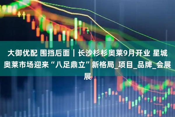 大御优配 围挡后面｜长沙杉杉奥莱9月开业 星城奥莱市场迎来“八足鼎立”新格局_项目_品牌_会展