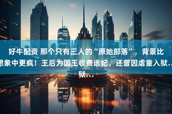 好牛配资 那个只有三人的“原始部落”，背景比想象中更疯！王后为国王收费选妃，还曾因虐童入狱…