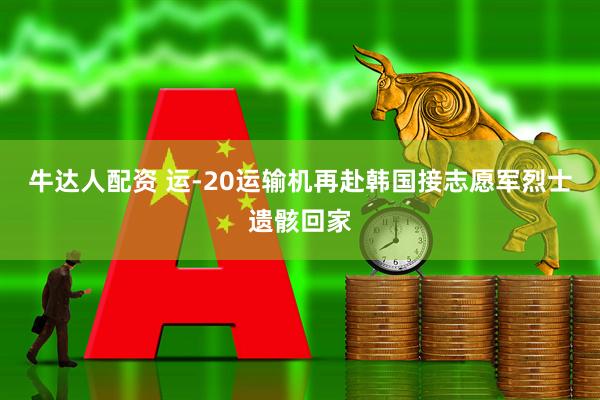 牛达人配资 运-20运输机再赴韩国接志愿军烈士遗骸回家