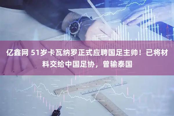 亿鑫网 51岁卡瓦纳罗正式应聘国足主帅！已将材料交给中国足协，曾输泰国