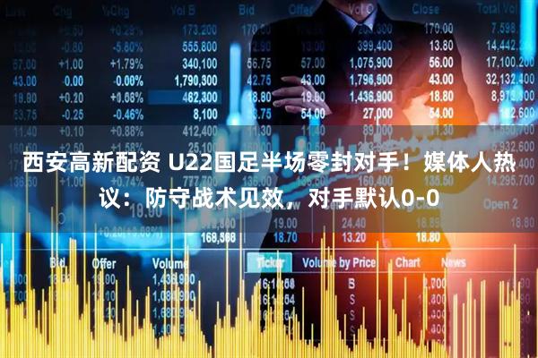 西安高新配资 U22国足半场零封对手！媒体人热议：防守战术见效，对手默认0-0