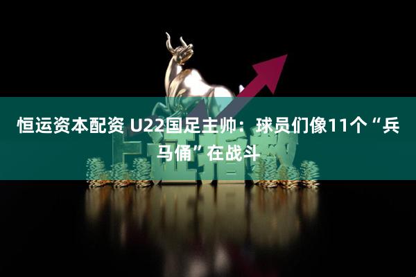 恒运资本配资 U22国足主帅：球员们像11个“兵马俑”在战斗