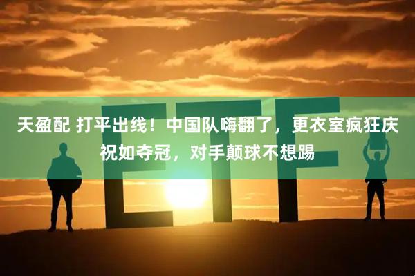 天盈配 打平出线！中国队嗨翻了，更衣室疯狂庆祝如夺冠，对手颠球不想踢