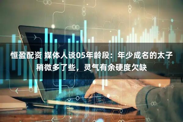 恒盈配资 媒体人谈05年龄段：年少成名的太子稍微多了些，灵气有余硬度欠缺