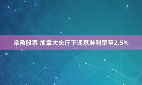 常盈股票 加拿大央行下调基准利率至2.5%