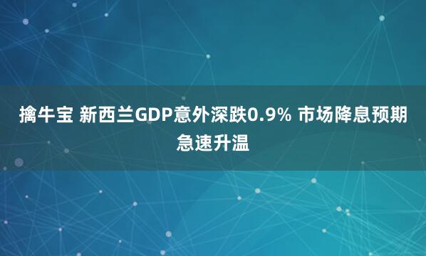 擒牛宝 新西兰GDP意外深跌0.9% 市场降息预期急速升温