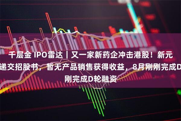 千层金 IPO雷达｜又一家新药企冲击港股！新元素药业递交招股书，暂无产品销售获得收益，8月刚刚完成D轮融资