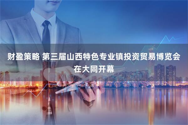 财盈策略 第三届山西特色专业镇投资贸易博览会在大同开幕