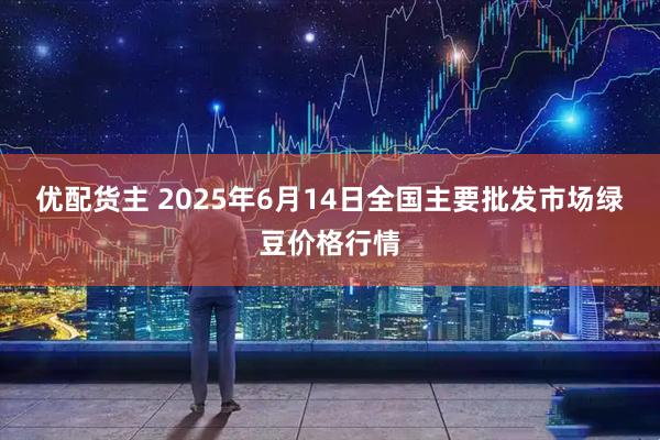 优配货主 2025年6月14日全国主要批发市场绿豆价格行情
