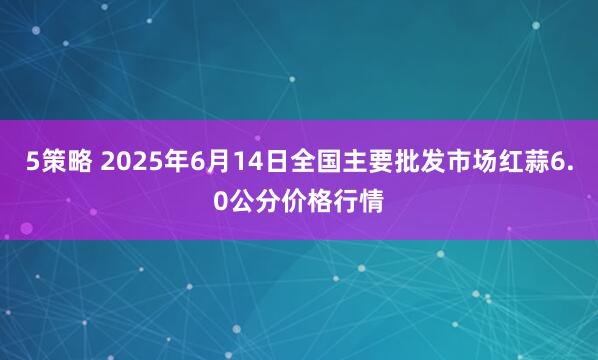 5策略 2025年6月14日全国主要批发市场红蒜6.0公分价格行情