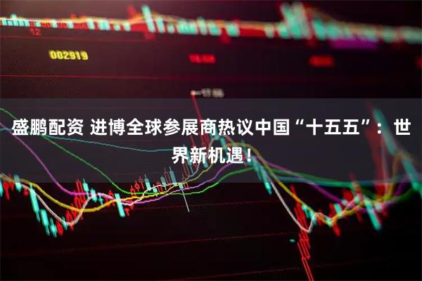 盛鹏配资 进博全球参展商热议中国“十五五”：世界新机遇！