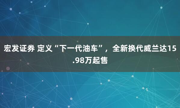 宏发证券 定义“下一代油车”，全新换代威兰达15.98万起售