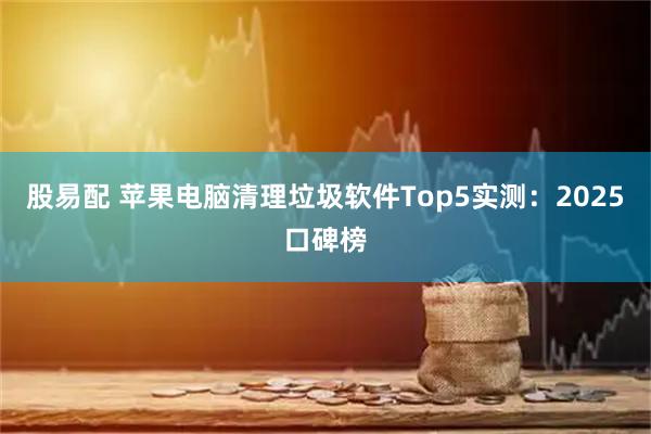 股易配 苹果电脑清理垃圾软件Top5实测：2025口碑榜