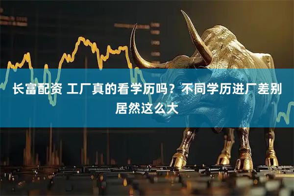 长富配资 工厂真的看学历吗?不同学历进厂差别居然这么大