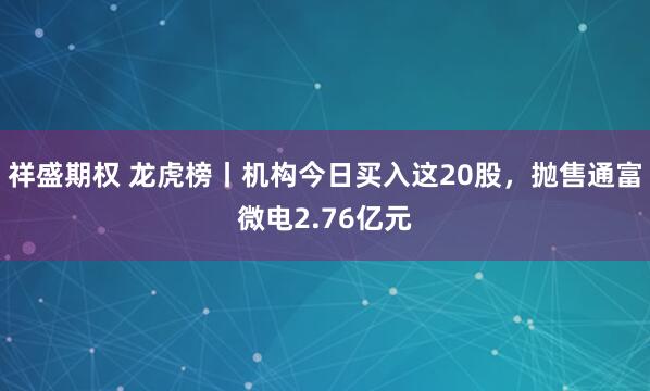 祥盛期权 龙虎榜丨机构今日买入这20股,抛售通富微电2.76亿元