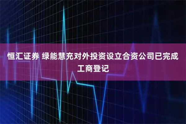 恒汇证券 绿能慧充对外投资设立合资公司已完成工商登记