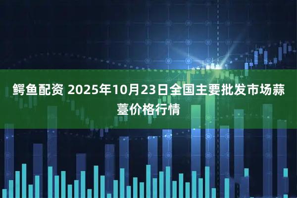 鳄鱼配资 2025年10月23日全国主要批发市场蒜薹价格行情