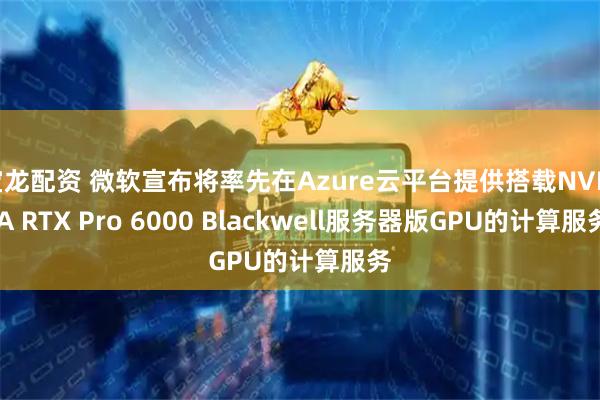 宝龙配资 微软宣布将率先在Azure云平台提供搭载NVIDIA RTX Pro 6000 Blackwell服务器版GPU的计算服务