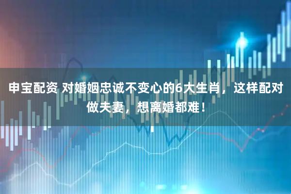 申宝配资 对婚姻忠诚不变心的6大生肖，这样配对做夫妻，想离婚都难！