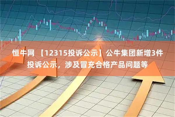 恒牛网 【12315投诉公示】公牛集团新增3件投诉公示，涉及冒充合格产品问题等
